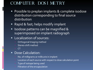 COMPUTER DOSIMETRY Possible to preplan implants & complete isodose distribution corresponding to final source distribution Rapid & fast; helps modify implant Isodose patterns can be magnified & superimposed on implant radiograph Localization of sources: Orthogonal Imaging method Stereo-shift method CT Dose Calculation: No. of milligrams or millicurie in implant Location of each source with respect to dose calculation point Type of isotope being used Filtration of the encapsulation 