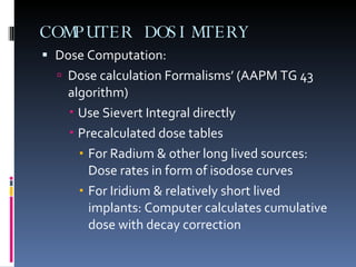 COMPUTER DOSIMTERY Dose Computation: Dose calculation Formalisms’ (AAPM TG 43 algorithm) Use Sievert Integral directly Precalculated dose tables For Radium & other long lived sources: Dose rates in form of isodose curves For Iridium & relatively short lived implants: Computer calculates cumulative dose with decay correction 