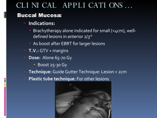 CLINICAL APPLICATIONS… Buccal Mucosa: Indications:   Brachytherapy alone indicated for small (<4cm), well-defined lesions in anterior 2/3 rd As boost after EBRT for larger lesions T.V.:  GTV + margins Dose:   Alone 65-70 Gy Boost 25-30 Gy Technique:  Guide Gutter Technique: Lesion < 2cm Plastic tube technique : For other lesions 
