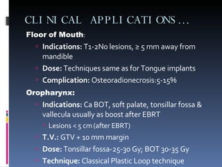 CLINICAL APPLICATIONS… Floor of Mouth : Indications:  T1-2N0 lesions,  ≥ 5 mm away from mandible Dose:  Techniques same as for Tongue implants Complication:  Osteoradionecrosis:5-15%  Oropharynx: Indications:  Ca BOT , soft palate, tonsillar fossa & vallecula usually as boost after EBRT Lesions < 5 cm (after EBRT) T.V.:  GTV + 10 mm margin Dose:  Tonsillar fossa-25-30 Gy; BOT 30-35 Gy Technique:  Classical Plastic Loop technique 