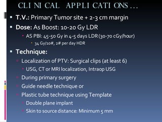 CLINICAL APPLICATIONS… T.V.:  Primary Tumor site + 2-3 cm margin Dose:  As Boost: 10-20 Gy LDR AS PBI: 45-50 Gy in 4-5 days LDR (30-70 cGy/hour) 34 Gy/10#, 2# per day HDR Technique: Localization of PTV: Surgical clips (at least 6) USG, CT or MRI localization, Intraop USG During primary surgery Guide needle technique or Plastic tube technique using Template Double plane implant Skin to source distance: Minimum 5 mm 
