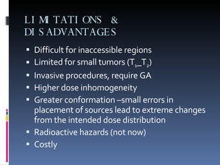 LIMITATIONS & DISADVANTAGES Difficult for inaccessible regions  Limited for small tumors (T 1 _T 2 ) Invasive procedures, require GA Higher dose inhomogeneity Greater conformation –small errors in placement of sources lead to extreme changes from the intended dose distribution Radioactive hazards (not now) Costly 
