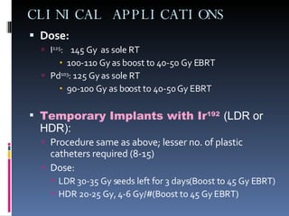 CLINICAL APPLICATIONS Dose:   I 125 :  145 Gy  as sole RT 100-110 Gy as boost to 40-50 Gy EBRT Pd 103 : 125 Gy as sole RT 90-100 Gy as boost to 40-50 Gy EBRT Temporary Implants with Ir 192   (LDR or HDR): Procedure same as above; lesser no. of plastic catheters required (8-15) Dose:  LDR 30-35 Gy seeds left for 3 days(Boost to 45 Gy EBRT) HDR 20-25 Gy, 4-6 Gy/#(Boost to 45 Gy EBRT) 