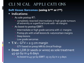 CLINICAL APPLICATIONS Soft tissue Sarcomas  (using Ir 192  or I 125 ) Indications: As sole postop RT: completely resected intermediate or high grade tumours of extremity or superficial trunk with -ve margins As boost to postop EBRT: Intermediate or high grade sarcoma with +/- margins Postop pts with small lesions & +ve/uncertain margins Deep lesions Low grade sarcomas T.V.:   GTV + 2-5 cm margin GTV based on preop MRI & clinical findings Dose:  LDR (Ir seeds or wires) as sole treatment 45-50 Gy in 4-6 days As boost to 45-50 Gy EBRT: 15-25 Gy in 2-3 days 