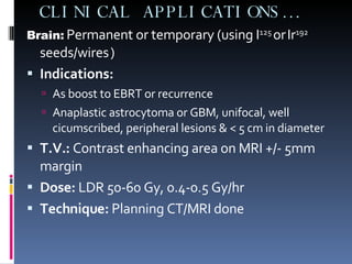 Brain:  Permanent or temporary (using I 125  or   Ir 192  seeds/wires   ) Indications:   As boost to EBRT or recurrence Anaplastic astrocytoma or GBM, unifocal, well cicumscribed, peripheral lesions & < 5 cm in diameter T.V.:  Contrast enhancing area on MRI +/- 5mm margin Dose:  LDR 50-60 Gy, 0.4-0.5 Gy/hr Technique:  Planning CT/MRI done CLINICAL APPLICATIONS… 