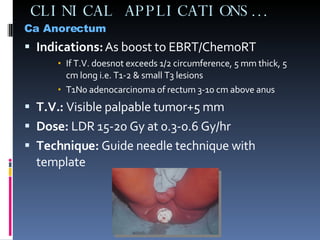 CLINICAL APPLICATIONS… Ca Anorectum Indications:  As boost to EBRT/ChemoRT If T.V. doesnot exceeds 1/2 circumference, 5 mm thick, 5 cm long i.e. T1-2 & small T3 lesions T1N0 adenocarcinoma of rectum 3-10 cm above anus T.V.:  Visible palpable tumor+5 mm  Dose:  LDR 15-20 Gy at 0.3-0.6 Gy/hr Technique:  Guide needle technique with template 