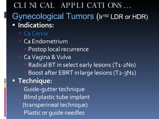 CLINICAL APPLICATIONS… Gynecological Tumors  ( Ir 192  LDR or HDR) Indications: Ca Cervix Ca Endometrium Postop local recurrence Ca Vagina & Vulva Radical BT in select early lesions (T1-2N0) Boost after EBRT in large lesions (T2-3N1) Technique:   Guide-gutter technique Blind plastic tube implant (transperineal technique) Plastic or guide needles 