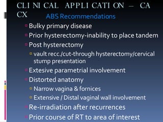 CLINICAL APPLICATION – CA CX   ABS Recommendations Bulky primary disease Prior hysterectomy-inability to place tandem Post hysterectomy  vault recc./cut-through hysterectomy/cervical stump presentation Extesive parametrial involvement  Distorted anatomy Narrow vagina & fornices Extensive / Distal vaginal wall involvement Re-irradiation after recurrences Prior course of RT to area of interest 