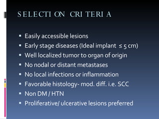 SELECTION CRITERIA Easily accessible lesions Early stage diseases (Ideal implant  ≤ 5 cm) Well localized tumor to organ of origin No nodal or distant metastases No local infections or inflammation Favorable histology- mod. diff. i.e. SCC Non DM / HTN  Proliferative/ ulcerative lesions preferred  