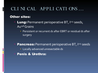 CLINICAL APPLICATIONS… Other sites: Lung:  Permanent perioperative BT, I 125  seeds, Au 198  Grains Persistent or recurrent ds after EBRT or residual ds after surgery Pancreas:  Permanent perioperative BT, I 125  seeds Locally advanced unresectable ds Penis & Urethra: 