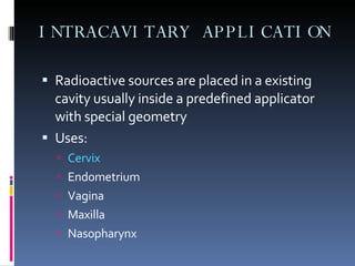 INTRACAVITARY APPLICATION Radioactive sources are placed in a existing cavity usually inside a predefined applicator with special geometry Uses: Cervix Endometrium Vagina Maxilla Nasopharynx 