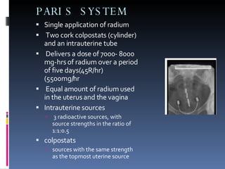 PARIS SYSTEM Single application of radium Two cork colpostats (cylinder) and an intrauterine tube Delivers a dose of 7000- 8000 mg-hrs of radium over a period of five days(45R/hr) (5500mg/hr Equal amount of radium used in the uterus and the vagina  Intrauterine sources  3 radioactive sources, with source strengths in the ratio of 1:1:0.5  colpostats  sources with the same strength as the topmost uterine source 