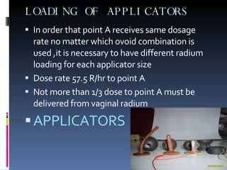 LOADING OF APPLICATORS In order that point A receives same dosage rate no matter which ovoid combination is used ,it is necessary to have different radium loading for each applicator size Dose rate 57.5 R/hr to point A Not more than 1/3 dose to point A must be delivered from vaginal radium APPLICATORS 