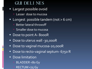 GUIDELINES Largest possible ovoid Lesser  dose to mucosa  Longest  possible tandem (not > 6 cm) Better lateral throwoff Smaller dose to mucosa Dose to point A- 8000R Dose to uterus wall -30,000R Dose to vaginal mucosa-20,000R Dose to recto-vaginal septum- 6750 R Dose limitation BLADDER <80 Gy RECTUM <75 Gy 
