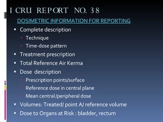 ICRU REPORT NO.38 DOSIMETRIC INFORMATION FOR REPORTING Complete description  Technique Time-dose pattern Treatment prescription Total Reference Air Kerma  Dose  description Prescription points/surface Reference dose in central plane Mean central /peripheral dose  Volumes: Treated/ point A/ reference volume  Dose to Organs at Risk : bladder, rectum 