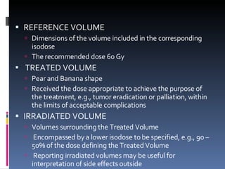 REFERENCE VOLUME  Dimensions of the volume included in the corresponding isodose  The recommended dose 60 Gy TREATED VOLUME Pear and Banana shape  Received the dose appropriate to achieve the purpose of the treatment, e.g., tumor eradication or palliation, within the limits of acceptable complications IRRADIATED VOLUME Volumes surrounding the Treated Volume Encompassed by a lower isodose to be specified, e.g., 90 – 50% of the dose defining the Treated Volume Reporting irradiated volumes may be useful for interpretation of side effects outside 