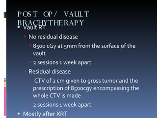 POST OP/ VAULT BRACHYTHERAPY  Vault RT No residual disease 8500 cGy at 5mm from the surface of the vault  2 sessions 1 week apart  Residual disease  CTV of 2 cm given to gross tumor and the prescription of 8500cgy encompassing the whole CTV is made 2 sessions 1 week apart Mostly after XRT 