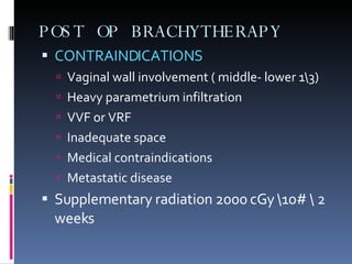 POST OP BRACHYTHERAPY CONTRAINDICATIONS Vaginal wall involvement ( middle- lower 1\3) Heavy parametrium infiltration VVF or VRF Inadequate space Medical contraindications Metastatic disease Supplementary radiation 2000 cGy \10# \ 2 weeks 