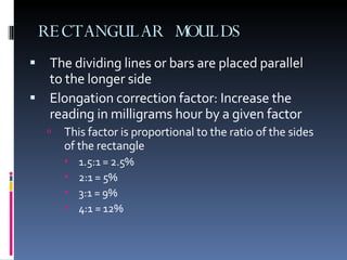RECTANGULAR MOULDS The dividing lines or bars are placed parallel to the longer side  Elongation correction factor: Increase the reading in milligrams hour by a given factor This factor is proportional to the ratio of the sides of the rectangle  1.5:1 = 2.5% 2:1 = 5% 3:1 = 9% 4:1 = 12% 