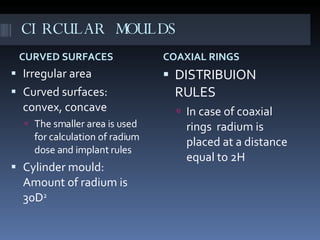 CIRCULAR MOULDS CURVED SURFACES COAXIAL RINGS Irregular area Curved surfaces: convex, concave The smaller area is used for calculation of radium dose and implant rules Cylinder mould: Amount of radium is 30D 2 DISTRIBUION RULES In case of coaxial rings  radium is placed at a distance equal to 2H 