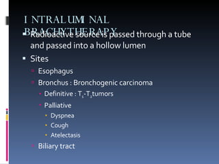 INTRALUMINAL BRACHYTHERAPY Radioactive source is passed through a tube and passed into a hollow lumen Sites Esophagus Bronchus : Bronchogenic carcinoma Definitive : T 1 -T 2 tumors Palliative Dyspnea Cough Atelectasis Biliary tract 