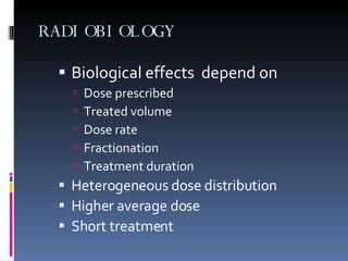 RADIOBIOLOGY Biological effects  depend on Dose prescribed  Treated volume  Dose rate  Fractionation  Treatment duration Heterogeneous dose distribution Higher average dose Short treatment  