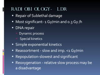RADIOBIOLOGY- LDR Repair of Sublethal damage  Most significant- 1 Gy/min and 0.3 Gy /h DNA repair  Dynamic process Special kinetics Simple exponential kinetics Reassortment - slow and imp. <1 Gy/min Repopulation-slowest and significant Reoxygenation - relative slow process may be a disadvantage   