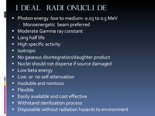 IDEAL RADIONUCLIDE Photon energy :low to medium- 0.03 to 0.5 MeV Monoenergetic  beam preferred  Moderate Gamma ray constant Long half life High specific activity Isotropic  No gaseous disintegration/daughter product Nuclei should not disperse if source damaged Low beta energy Low  or  no self attenuation Insoluble and nontoxic Flexible Easily available and cost effective Withstand sterilization process Disposable without radiation hazards to environment 