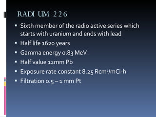 RADIUM 226 Sixth member of the radio active series which starts with uranium and ends with lead Half life 1620 years Gamma energy 0.83 MeV Half value 12mm Pb Exposure rate constant 8.25 Rcm 2 /mCi-h Filtration 0.5 – 1 mm Pt 