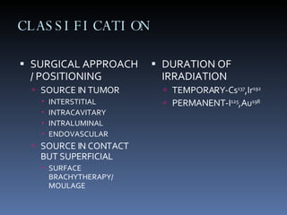 CLASSIFICATION SURGICAL APPROACH / POSITIONING  SOURCE IN TUMOR INTERSTITIAL INTRACAVITARY INTRALUMINAL ENDOVASCULAR SOURCE IN CONTACT BUT SUPERFICIAL SURFACE BRACHYTHERAPY/ MOULAGE DURATION OF IRRADIATION  TEMPORARY-Cs 137 ,Ir 192 PERMANENT-I 125 ,Au 198  
