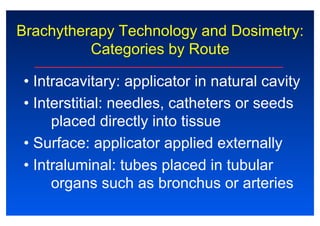 Brachytherapy Technology and Dosimetry:
Categories by Route
• Intracavitary: applicator in natural cavity
• Interstitial: needles, catheters or seeds
placed directly into tissue
• Surface: applicator applied externally
• Intraluminal: tubes placed in tubular
organs such as bronchus or arteries
 