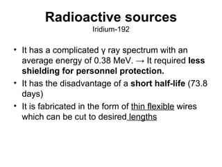 Radioactive sources Iridium-192 It has a complicated γ ray spectrum with an average energy of 0.38 MeV. -> It required  less shielding for personnel protection.  It has the disadvantage of a  short half-life  (73.8 days) It is fabricated in the form of  thin flexible  wires which can be cut to desired  lengths 