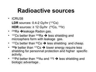 Radioactive sources ICRU38 LDR  sources: 0.4-2 Gy/hr ( 137 Cs) HDR  sources: ≥ 12 Gy/hr  ( 60 Co,  192 Ir) 226 Ra   leakage Radon gas. 137 Cs better than  226 Ra    less shielding and microsphere form with leakage  gas.  137 Cs better than  60 Co    less shielding  and cheap. 192 Ir  better than  137 Cs    lower energy require less shielding for personnal protection and higher  specific activity. 103 Pd better than  198 Au and  125 I    less shielding and biologic advantage . 