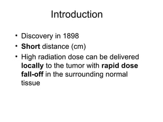Introduction Discovery in 1898 Short  distance (cm) High radiation dose can be delivered  locally  to the tumor with  rapid dose fall-off  in the surrounding normal tissue  