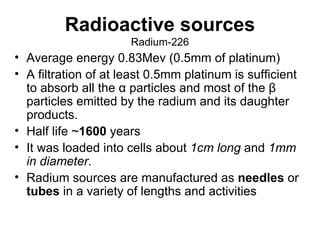 Radioactive sources Radium-226 Average energy 0.83Mev (0.5mm of platinum) A filtration of at least 0.5mm platinum is sufficient to absorb all the α particles and most of the β particles emitted by the radium and its daughter products.  Half life ~ 1600  years It was loaded into cells about  1cm long  and  1mm in diameter .  Radium sources are manufactured as  needles  or  tubes  in a variety of lengths and activities 