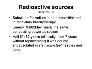 Radioactive sources Cesium-137 Substitute for radium in both interstitial and intracavitary brachytherapy Energy  0.662Mev nearly the same penetrating power as radium Half life  30 years  (clinically used 7 years without replacement) It was doubly encapsulated in  stainless-steel  needles and tubes. 