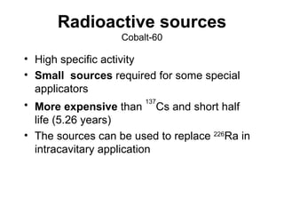 Radioactive sources Cobalt-60 High specific activity Small  sources  required for some special applicators More expensive  than  137 Cs and short half life (5.26 years) The sources can be used to replace  226 Ra in intracavitary application 
