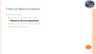 TYPES OF BRACHYTHERAPY
 Classification
⚫ Based on Duration of implant
⚫ Based on Source placement
⚫ Based on Source loading pattern
⚫ Based on Dose rate
 
