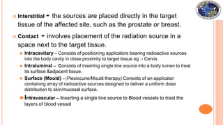  Interstitial - the sources are placed directly in the target
tissue of the affected site, such as the prostate or breast.
 Contact - involves placement of the radiation source in a
space next to the target tissue.
⚫ Intracavitary – Consists of positioning applicators bearing radioactive sources
into the body cavity in close proximity to target tissue eg :- Cervix
⚫ Intraluminal – Consists of inserting single line source into a body lumen to treat
its surface &adjacent tissue.
⚫ Surface (Mould) – (Plesiocurie/Mould therapy) Consists of an applicator
containing array of radioactive sources designed to deliver a uniform dose
distribution to skin/mucosal surface.
⚫ Intravascular – Inserting a single line source to Blood vessels to treat the
layers of blood vessel
 