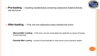 Pre-loading
into the tumor
:- Inserting needles/tubes containing radioactive material directly
 After-loading :- First, the non-radioactive tubes inserted into tumor
 Manual After Loading :- Ir192 wires, sources manipulated into applicator by means of forceps
& hand-held tools
 Remote After Loading :- consists of pneumatically or motor-driven source transport system
 