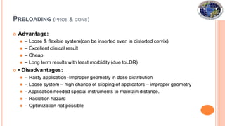 PRELOADING (PROS & CONS)
 Advantage:
⚫ – Loose & flexible system(can be inserted even in distorted cervix)
⚫ – Excellent clinical result
⚫ – Cheap
⚫ – Long term results with least morbidity (due toLDR)
 • Disadvantages:
⚫ – Hasty application -Improper geometry in dose distribution
⚫ – Loose system – high chance of slipping of applicators – improper geometry
⚫ – Application needed special instruments to maintain distance.
⚫ – Radiation hazard
⚫ – Optimization not possible
 