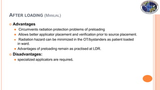 AFTER LOADING (MANUAL)
 Advantages
⚫ Circumvents radiation protection problems of preloading
⚫ Allows better applicator placement and verification prior to source placement.
⚫ Radiation hazard can be minimized in the OT/bystanders as patient loaded
in ward.
⚫ Advantages of preloading remain as practised at LDR.
 Disadvantages:
⚫ specialized applicators are required.
 