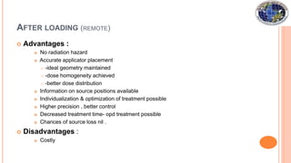  Advantages :
 No radiation hazard
 Accurate applicator placement
 -ideal geometry maintained
 -dose homogeneity achieved
 -better dose distribution
 Information on source positions available
 Individualization & optimization of treatment possible
 Higher precision , better control
 Decreased treatment time- opd treatment possible
 Chances of source loss nil .
 Disadvantages :
 Costly
AFTER LOADING (REMOTE)
 