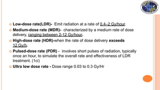  Low-dose rate(LDR)- Emit radiation at a rate of 0.4–2 Gy/hour.
 Medium-dose rate (MDR)- characterized by a medium rate of dose
delivery, ranging between 2-12 Gy/hour.
 High-dose rate (HDR)-when the rate of dose delivery exceeds
12 Gy/h.
 Pulsed-dose rate (PDR) - involves short pulses of radiation, typically
once an hour, to simulate the overall rate and effectiveness of LDR
treatment. (1ci)
 Ultra low dose rate - Dose range 0.03 to 0.3 Gy/Hr
 