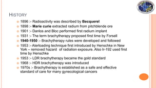 HISTORY
 1896 :- Radioactivity was described by Becquerel
 1898 :- Marie curie extracted radium from pitchblende ore
 1901 :- Danlos and Bloc performed first radium implant
 1931 :- The term brachytherapy proposed first time by Forsell
 1940-1950 :- Brachytherapy rules were developed and followed
 1953 :- Aterloading technique first introduced by Henschke in New
York – removed hazard of radiation exposure. Also Ir-192 used first
time by Henschke
 1953 :- LDR brachytherapy became the gold standard
 1968 :- HDR brachytherapy was introduced
 1970s :- Brachytherapy is established as a safe and effective
standard of care for many gynecological cancers
 