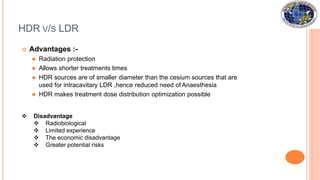 HDR V/S LDR
 Advantages :-
⚫ Radiation protection
⚫ Allows shorter treatments times
⚫ HDR sources are of smaller diameter than the cesium sources that are
used for intracavitary LDR ,hence reduced need of Anaesthesia
⚫ HDR makes treatment dose distribution optimization possible
 Disadvantage
 Radiobiological
 Limited experience
 The economic disadvantage
 Greater potential risks
 
