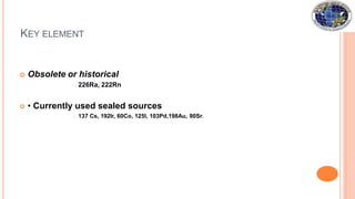 KEY ELEMENT
 Obsolete or historical
 226Ra, 222Rn
 • Currently used sealed sources
 137 Cs, 192Ir, 60Co, 125I, 103Pd,198Au, 90Sr.
 