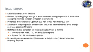 IDEAL ISOTOPE
 Easily available & Cost effective
 Gamma ray energy high enough to avoid increased energy deposition in bone & low
enough to minimise radiation protection requirements
 Preferably monoenergetic: Optimum 300 KeV to 400 KeV(max=600 kev)
 Absence of charged particle emission or it should be easily screened (Beta energy
as low as possible: filtration)
 Half life such that correction for decay during treatment is minimal
⚫ – Moderate (few years) T1/2 for removable implants
⚫ – Shorter T1/2 for permanent implants
 Moderate gamma ray constant (determines activity & output) &also determine
shielding required.
 