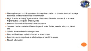  No daughter product; No gaseous disintegration product to prevent physical damage
to source and to avoid source contamination
 High Specific Activity (Ci/gm) to allow fabrication of smaller sources & to achieve
higher output (adequate photon yield)
 Material available is insoluble & non-toxic form
 Sources can be made in different shapes & sizes: Tubes, needle, wire, rod, beads
etc.
 Should withstand sterilization process
 Disposable without radiation hazard to environment
 Isotropic: same magnitude in all directions around the source
 No self attenuation
 