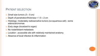 PATIENT SELECTION
 Small size tumors (3 – 5 cm)
 Depth of penetration/thickness < 1.5 – 2 cm
 Histology: moderately radiosensitive tumors (ca squamous cell) ; some
adenocarcinomas
 Early stage (localized to organ)
 No nodal/distant metastasis
 Location : accessible site with relatively maintained anatomy
 Absence of local infection & inflammation
 